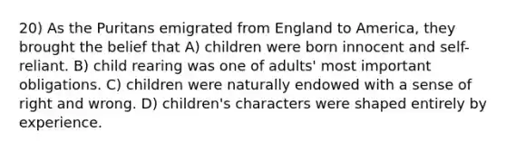 20) As the Puritans emigrated from England to America, they brought the belief that A) children were born innocent and self-reliant. B) child rearing was one of adults' most important obligations. C) children were naturally endowed with a sense of right and wrong. D) children's characters were shaped entirely by experience.