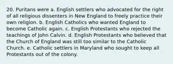 20. Puritans were a. English settlers who advocated for the right of all religious dissenters in New England to freely practice their own religion. b. English Catholics who wanted England to become Catholic again. c. English Protestants who rejected the teachings of John Calvin. d. English Protestants who believed that the Church of England was still too similar to the Catholic Church. e. Catholic settlers in Maryland who sought to keep all Protestants out of the colony.