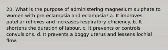 20. What is the purpose of administering magnesium sulphate to women with pre-eclampsia and eclampsia? a. It improves patellar reflexes and increases respiratory efficiency. b. It shortens the duration of labour. c. It prevents or controls convulsions. d. It prevents a boggy uterus and lessens lochial flow.