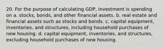 20. For the purpose of calculating GDP, investment is spending on a. stocks, bonds, and other financial assets. b. real estate and financial assets such as stocks and bonds. c. capital equipment, inventories, and structures, including household purchases of new housing. d. capital equipment, inventories, and structures, excluding household purchases of new housing.