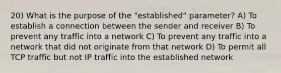 20) What is the purpose of the "established" parameter? A) To establish a connection between the sender and receiver B) To prevent any traffic into a network C) To prevent any traffic into a network that did not originate from that network D) To permit all TCP traffic but not IP traffic into the established network