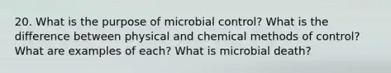 20. What is the purpose of microbial control? What is the difference between physical and chemical methods of control? What are examples of each? What is microbial death?