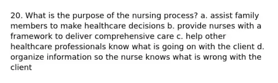 20. What is the purpose of the nursing process? a. assist family members to make healthcare decisions b. provide nurses with a framework to deliver comprehensive care c. help other healthcare professionals know what is going on with the client d. organize information so the nurse knows what is wrong with the client