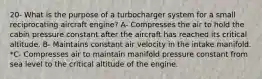 20- What is the purpose of a turbocharger system for a small reciprocating aircraft engine? A- Compresses the air to hold the cabin pressure constant after the aircraft has reached its critical altitude. B- Maintains constant air velocity in the intake manifold. *C- Compresses air to maintain manifold pressure constant from sea level to the critical altitude of the engine.