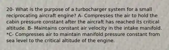 20- What is the purpose of a turbocharger system for a small reciprocating aircraft engine? A- Compresses the air to hold the cabin pressure constant after the aircraft has reached its critical altitude. B- Maintains constant air velocity in the intake manifold. *C- Compresses air to maintain manifold pressure constant from sea level to the critical altitude of the engine.