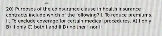 20) Purposes of the coinsurance clause in health insurance contracts include which of the following? I. To reduce premiums. II. To exclude coverage for certain medical procedures. A) I only B) II only C) both I and II D) neither I nor II