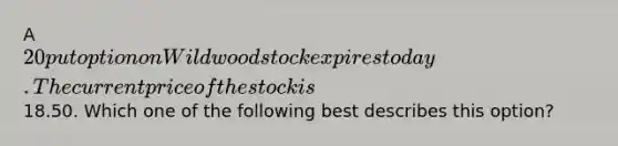 A 20 put option on Wildwood stock expires today. The current price of the stock is18.50. Which one of the following best describes this option?