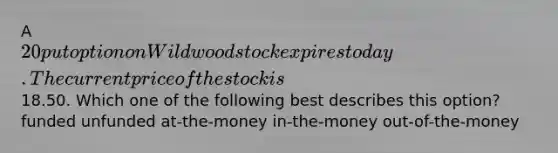 A 20 put option on Wildwood stock expires today. The current price of the stock is18.50. Which one of the following best describes this option? funded unfunded at-the-money in-the-money out-of-the-money