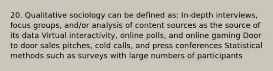 20. Qualitative sociology can be defined as: In-depth interviews, focus groups, and/or analysis of content sources as the source of its data Virtual interactivity, online polls, and online gaming Door to door sales pitches, cold calls, and press conferences Statistical methods such as surveys with large numbers of participants