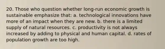 20. Those who question whether long-run economic growth is sustainable emphasize that: a. technological innovations have more of an impact when they are new. b. there is a limited supply of natural resources. c. productivity is not always increased by adding to physical and human capital. d. rates of population growth are too high.