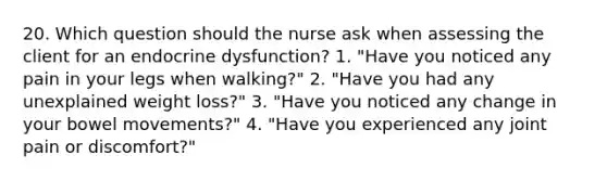 20. Which question should the nurse ask when assessing the client for an endocrine dysfunction? 1. "Have you noticed any pain in your legs when walking?" 2. "Have you had any unexplained weight loss?" 3. "Have you noticed any change in your bowel movements?" 4. "Have you experienced any joint pain or discomfort?"