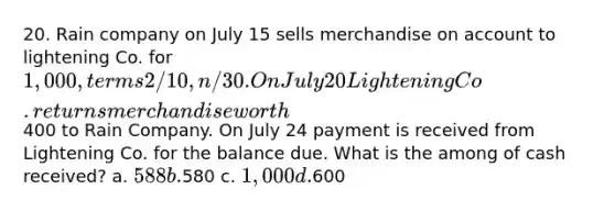 20. Rain company on July 15 sells merchandise on account to lightening Co. for 1,000, terms 2/10, n/30. On July 20 Lightening Co. returns merchandise worth400 to Rain Company. On July 24 payment is received from Lightening Co. for the balance due. What is the among of cash received? a. 588 b.580 c. 1,000 d.600