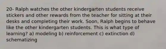 20- Ralph watches the other kindergarten students receive stickers and other rewards from the teacher for sitting at their desks and completing their work. Soon, Ralph begins to behave like the other kindergarten students. This is what type of learning? a) modeling b) reinforcement c) extinction d) schematizing