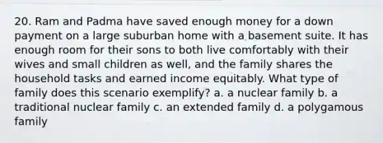 20. Ram and Padma have saved enough money for a down payment on a large suburban home with a basement suite. It has enough room for their sons to both live comfortably with their wives and small children as well, and the family shares the household tasks and earned income equitably. What type of family does this scenario exemplify? a. a nuclear family b. a traditional nuclear family c. an extended family d. a polygamous family