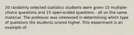 20 randomly selected statistics students were given 15 multiple-choice questions and 15 open-ended questions - all on the same material. The professor was interested in determining which type of questions the students scored higher. This experiment is an example of: