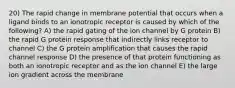 20) The rapid change in membrane potential that occurs when a ligand binds to an ionotropic receptor is caused by which of the following? A) the rapid gating of the ion channel by G protein B) the rapid G protein response that indirectly links receptor to channel C) the G protein amplification that causes the rapid channel response D) the presence of that protein functioning as both an ionotropic receptor and as the ion channel E) the large ion gradient across the membrane