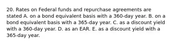 20. Rates on Federal funds and repurchase agreements are stated A. on a bond equivalent basis with a 360-day year. B. on a bond equivalent basis with a 365-day year. C. as a discount yield with a 360-day year. D. as an EAR. E. as a discount yield with a 365-day year.