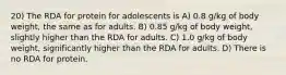 20) The RDA for protein for adolescents is A) 0.8 g/kg of body weight, the same as for adults. B) 0.85 g/kg of body weight, slightly higher than the RDA for adults. C) 1.0 g/kg of body weight, significantly higher than the RDA for adults. D) There is no RDA for protein.