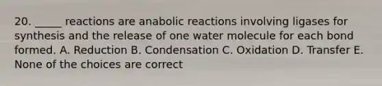 20. _____ reactions are anabolic reactions involving ligases for synthesis and the release of one water molecule for each bond formed. A. Reduction B. Condensation C. Oxidation D. Transfer E. None of the choices are correct