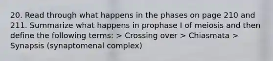 20. Read through what happens in the phases on page 210 and 211. Summarize what happens in prophase I of meiosis and then define the following terms: > Crossing over > Chiasmata > Synapsis (synaptomenal complex)