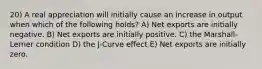 20) A real appreciation will initially cause an increase in output when which of the following holds? A) Net exports are initially negative. B) Net exports are initially positive. C) the Marshall-Lerner condition D) the J-Curve effect E) Net exports are initially zero.