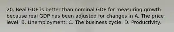 20. Real GDP is better than nominal GDP for measuring growth because real GDP has been adjusted for changes in A. The price level. B. Unemployment. C. The business cycle. D. Productivity.