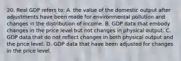 20. Real GDP refers to: A. the value of the domestic output after adjustments have been made for environmental pollution and changes in the distribution of income. B. GDP data that embody changes in the price level but not changes in physical output. C. GDP data that do not reflect changes in both physical output and the price level. D. GDP data that have been adjusted for changes in the price level.