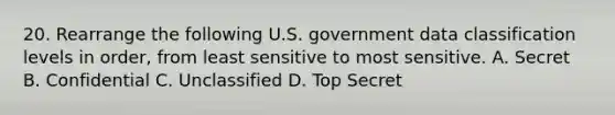 20. Rearrange the following U.S. government data classification levels in order, from least sensitive to most sensitive. A. Secret B. Confidential C. Unclassified D. Top Secret