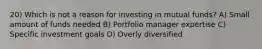 20) Which is not a reason for investing in mutual funds? A) Small amount of funds needed B) Portfolio manager expertise C) Specific investment goals D) Overly diversified