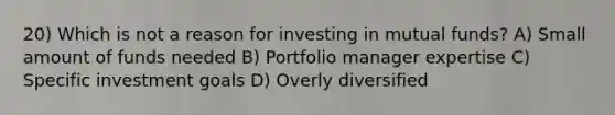 20) Which is not a reason for investing in mutual funds? A) Small amount of funds needed B) Portfolio manager expertise C) Specific investment goals D) Overly diversified