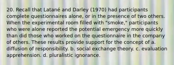 20. Recall that Latané and Darley (1970) had participants complete questionnaires alone, or in the presence of two others. When the experimental room filled with "smoke," participants who were alone reported the potential emergency more quickly than did those who worked on the questionnaire in the company of others. These results provide support for the concept of a. diffusion of responsibility. b. social exchange theory. c. evaluation apprehension. d. pluralistic ignorance.