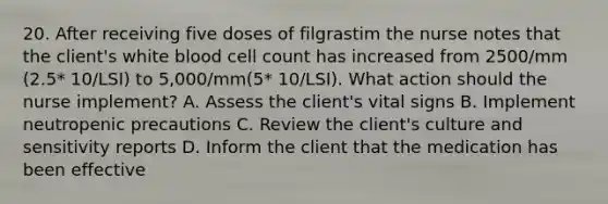 20. After receiving five doses of filgrastim the nurse notes that the client's white blood cell count has increased from 2500/mm (2.5* 10/LSI) to 5,000/mm(5* 10/LSI). What action should the nurse implement? A. Assess the client's vital signs B. Implement neutropenic precautions C. Review the client's culture and sensitivity reports D. Inform the client that the medication has been effective