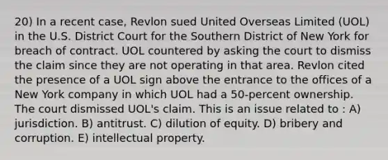 20) In a recent case, Revlon sued United Overseas Limited (UOL) in the U.S. District Court for the Southern District of New York for breach of contract. UOL countered by asking the court to dismiss the claim since they are not operating in that area. Revlon cited the presence of a UOL sign above the entrance to the offices of a New York company in which UOL had a 50-percent ownership. The court dismissed UOL's claim. This is an issue related to : A) jurisdiction. B) antitrust. C) dilution of equity. D) bribery and corruption. E) intellectual property.