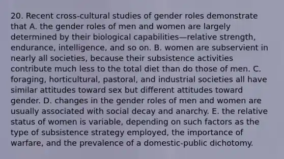 20. Recent cross-cultural studies of gender roles demonstrate that A. the gender roles of men and women are largely determined by their biological capabilities—relative strength, endurance, intelligence, and so on. B. women are subservient in nearly all societies, because their subsistence activities contribute much less to the total diet than do those of men. C. foraging, horticultural, pastoral, and industrial societies all have similar attitudes toward sex but different attitudes toward gender. D. changes in the gender roles of men and women are usually associated with social decay and anarchy. E. the relative status of women is variable, depending on such factors as the type of subsistence strategy employed, the importance of warfare, and the prevalence of a domestic-public dichotomy.