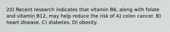 20) Recent research indicates that vitamin B6, along with folate and vitamin B12, may help reduce the risk of A) colon cancer. B) heart disease. C) diabetes. D) obesity.