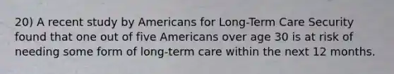 20) A recent study by Americans for Long-Term Care Security found that one out of five Americans over age 30 is at risk of needing some form of long-term care within the next 12 months.