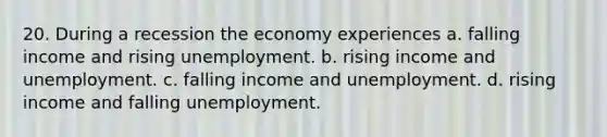 20. During a recession the economy experiences a. falling income and rising unemployment. b. rising income and unemployment. c. falling income and unemployment. d. rising income and falling unemployment.