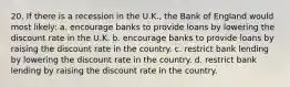 20. If there is a recession in the U.K., the Bank of England would most likely: a. encourage banks to provide loans by lowering the discount rate in the U.K. b. encourage banks to provide loans by raising the discount rate in the country. c. restrict bank lending by lowering the discount rate in the country. d. restrict bank lending by raising the discount rate in the country.