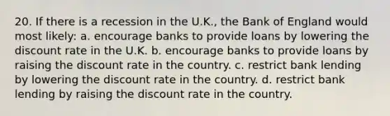 20. If there is a recession in the U.K., the Bank of England would most likely: a. encourage banks to provide loans by lowering the discount rate in the U.K. b. encourage banks to provide loans by raising the discount rate in the country. c. restrict bank lending by lowering the discount rate in the country. d. restrict bank lending by raising the discount rate in the country.