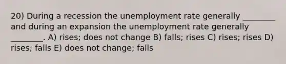 20) During a recession the unemployment rate generally ________ and during an expansion the unemployment rate generally ________. A) rises; does not change B) falls; rises C) rises; rises D) rises; falls E) does not change; falls