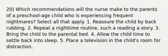 20) Which recommendations will the nurse make to the parents of a preschool-age child who is experiencing frequent nightmares? Select all that apply. 1. Reassure the child by back rubbing. 2. Repeat a nighttime routine, such a reading a story. 3. Bring the child to the parental bed. 4. Allow the child time to settle back into sleep. 5. Place a television in the child's room for distraction.