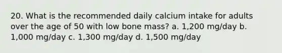 20. What is the recommended daily calcium intake for adults over the age of 50 with low bone mass? a. 1,200 mg/day b. 1,000 mg/day c. 1,300 mg/day d. 1,500 mg/day