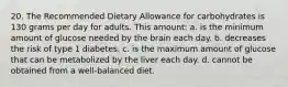 20. The Recommended Dietary Allowance for carbohydrates is 130 grams per day for adults. This amount: a. is the minimum amount of glucose needed by the brain each day. b. decreases the risk of type 1 diabetes. c. is the maximum amount of glucose that can be metabolized by the liver each day. d. cannot be obtained from a well-balanced diet.