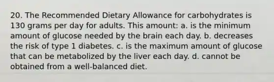 20. The Recommended Dietary Allowance for carbohydrates is 130 grams per day for adults. This amount: a. is the minimum amount of glucose needed by the brain each day. b. decreases the risk of type 1 diabetes. c. is the maximum amount of glucose that can be metabolized by the liver each day. d. cannot be obtained from a well-balanced diet.