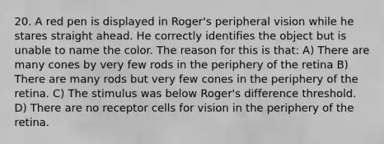 20. A red pen is displayed in Roger's peripheral vision while he stares straight ahead. He correctly identifies the object but is unable to name the color. The reason for this is that: A) There are many cones by very few rods in the periphery of the retina B) There are many rods but very few cones in the periphery of the retina. C) The stimulus was below Roger's difference threshold. D) There are no receptor cells for vision in the periphery of the retina.