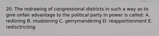 20. The redrawing of congressional districts in such a way as to give unfair advantage to the political party in power is called: A. redlining B. mudzoning C. gerrymandering D. reapportionment E. redisctricting