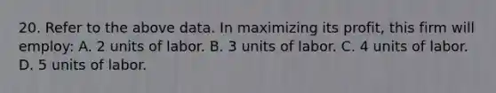 20. Refer to the above data. In maximizing its profit, this firm will employ: A. 2 units of labor. B. 3 units of labor. C. 4 units of labor. D. 5 units of labor.