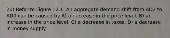 20) Refer to Figure 12.1. An aggregate demand shift from AD2 to AD0 can be caused by A) a decrease in the price level. B) an increase in the price level. C) a decrease in taxes. D) a decrease in money supply.