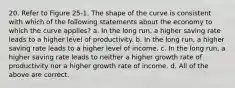 20. Refer to Figure 25-1. The shape of the curve is consistent with which of the following statements about the economy to which the curve applies? a. In the long run, a higher saving rate leads to a higher level of productivity. b. In the long run, a higher saving rate leads to a higher level of income. c. In the long run, a higher saving rate leads to neither a higher growth rate of productivity nor a higher growth rate of income. d. All of the above are correct.