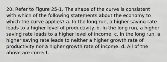 20. Refer to Figure 25-1. The shape of the curve is consistent with which of the following statements about the economy to which the curve applies? a. In the long run, a higher saving rate leads to a higher level of productivity. b. In the long run, a higher saving rate leads to a higher level of income. c. In the long run, a higher saving rate leads to neither a higher growth rate of productivity nor a higher growth rate of income. d. All of the above are correct.